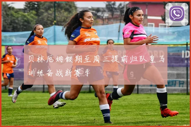贝林厄姆假期至周三提前归队皇马训练备战新赛季
